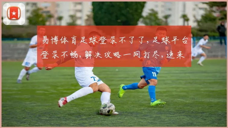 易博体育足球登录不了了,足球平台登录不畅,解决攻略一网打尽,速来查看逗