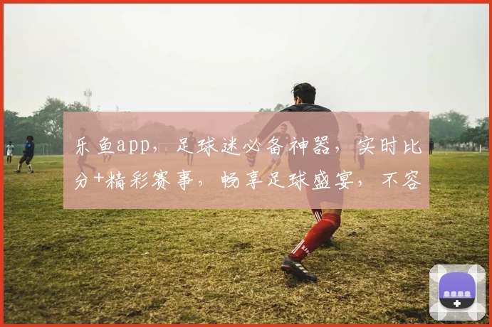 乐鱼app，足球迷必备神器，实时比分+精彩赛事，畅享足球盛宴，不容错过