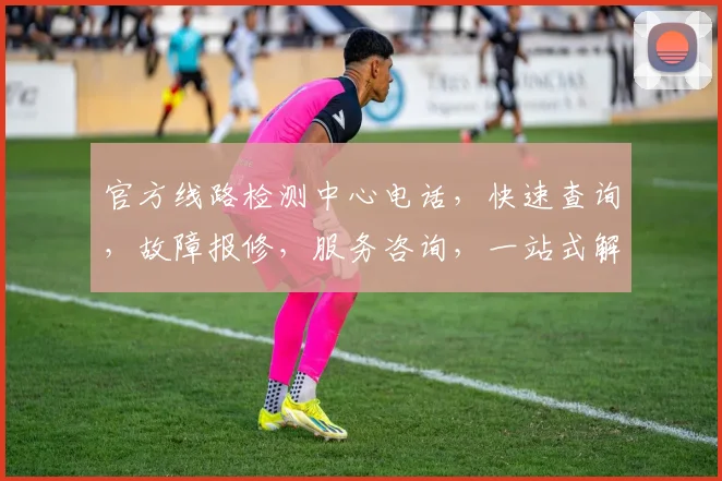 官方线路检测中心电话，快速查询，故障报修，服务咨询，一站式解决，三网通办，敬请拨打