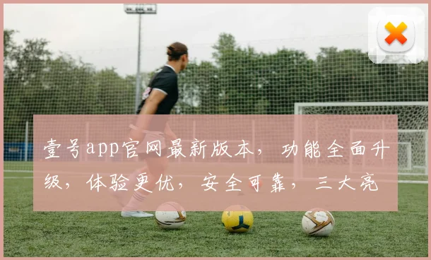 壹号app官网最新版本，功能全面升级，体验更优，安全可靠，三大亮点不容错过，速来体验