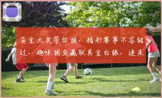 黄金大奖等你捕，精彩赛事不容错过，趣味捕鱼赢取真金白银，速来挑战